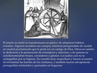 El miedo no tardó en transformarse en pánico. Se adoptaron hábitos
extraños. Algunos azotaban sus cuerpos, mientras peregrinaban de ciudad
en ciudad proclamando que la peste era un castigo de Dios. Otros en cambio
se dedicaron a la persecución de extranjeros y minorías, o de quienes se
autodenominaban brujos, curanderos y gitanos. Los judíos casi no se
contagiaban por su higiene. Eso resultó muy sospechoso y fueron acusados
de envenenar las fuentes de los cristianos, y también fueron salvajemente
perseguidos, torturados y quemados en hogueras
 