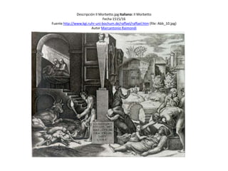 Descripción Il Morbetto.jpg Italiano: Il Morbetto
Fecha 1515/16
Fuente http://www.kgi.ruhr-uni-bochum.de/raffael/raffael.htm (file: Abb_10.jpg)
Autor Marcantonio Raimondi
 