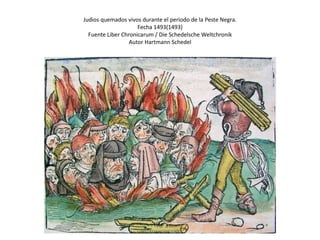 Judios quemados vivos durante el periodo de la Peste Negra.
Fecha 1493(1493)
Fuente Liber Chronicarum / Die Schedelsche Weltchronik
Autor Hartmann Schedel
 