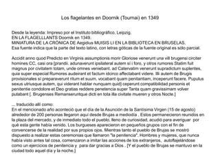 Los flagelantes en Doornik (Tournai) en 1349
Desde la leyenda: Impreso por el Instituto bibliográfico, Leipzig.
EN LA FLAGELLLANTS Doornik en 1349.
MINIATURA DE LA CRÓNICA DE Aegidius MUISIS LI EN LA BIBLIOTECA EN BRUSELAS.
Esa fuente indica que la parte del texto latino, con letras góticas de la fuente original es sólo parcial.
Accidit anno quod Predicto en Virginis assumptionis morir Gloriose venerunt una vill brugensi circiter
homines CC, casi ora [prandii. adunaverunt ipsilateral autem sí i foro, y otros rumores Statim fuit
magnus por civitatem totam, unde omnes veniebant. ad Catervatim venerunt supradictum suplentes,
quia super especial Rumores audeirant et factum idcirco affectabant videre. Illi autem de Brugis
provisionales sí preparaverunt ritum et suum, vocabant quam penitantiam, inceperunt facere. Pupulus
sexus utriusque autem, qui viderant hablar nunquam quid] ceperunt compatibilidad personis et
penitentie condolore et Deo gratias reddere penetencia super Tanta quam gravissimam volver
putabant [. Brugenses Remanseruntque dicti en tota illa civitate mueren y otros Nocte.]
... traducido allí como:
En el mencionado año aconteció que el día de la Asunción de la Santísima Virgen (15 de agosto)
alrededor de 200 personas llegaron aquí desde Brujas a mediodía . Estos permanecieron reunidos en
la plaza del mercado, y de inmediato todo el pueblo, lleno de curiosidad, acudió para averiguar por
qué esta gente había venido. Los burgueses aparecieron en pequeños grupos con el fin de
convencerse de la realidad por sus propios ojos. Mientras tanto el pueblo de Brujas se mostró
dispuesto a realizar estas ceremonias que llamaron "la penitencia". Hombres y mujeres, que nunca
había visto antes tal cosa, comenzaron a imitar las acciones de los extranjeros, autoflajelándose
como un ejercicios de penitencia y para dar gracias a Dios . [Y el pueblo de Brujas se mantuvo en la
ciudad todo aquel día y la noche.]
 