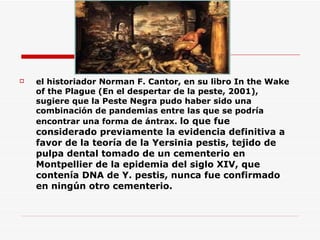 el historiador Norman F. Cantor, en su libro In the Wake of the Plague (En el despertar de la peste, 2001), sugiere que la Peste Negra pudo haber sido una combinación de pandemias entre las que se podría encontrar una forma de ántrax.  lo que fue considerado previamente la evidencia definitiva a favor de la teoría de la Yersinia pestis, tejido de pulpa dental tomado de un cementerio en Montpellier de la epidemia del siglo XIV, que contenía DNA de Y. pestis, nunca fue confirmado en ningún otro cementerio.  