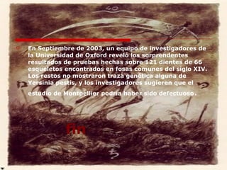 En Septiembre de 2003, un equipo de investigadores de la Universidad de Oxford reveló los sorprendentes resultados de pruebas hechas sobre 121 dientes de 66 esqueletos encontrados en fosas comunes del siglo XIV. Los restos no mostraron traza genética alguna de Yersinia pestis, y los investigadores sugieren que el estudio de Montpellier podría haber sido defectuoso . fin 
