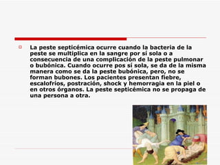 La peste septicémica ocurre cuando la bacteria de la peste se multiplica en la sangre por sí sola o a consecuencia de una complicación de la peste pulmonar o bubónica. Cuando ocurre pos sí sola, se da de la misma manera como se da la peste bubónica, pero, no se forman bubones. Los pacientes presentan fiebre, escalofríos, postración, shock y hemorragia en la piel o en otros órganos. La peste septicémica no se propaga de una persona a otra.  