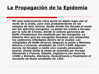 La Propagación de la Epidemia No esta enteramente claro quizá en algún lugar por el norte de la India, pero más probablemente en las estepas de Asia central, desde donde fue llevada al oeste por los ejércitos mongoles. La peste fue traída a Europa por la ruta de Crimea, donde la colonia genovesa de Kaffa (Feodosiya) fue asediada por los mongoles. La Historia dice que los mongoles lanzaban con catapultas los cadáveres infectados dentro de la ciudad. Los refugiados de Kaffa llevaron después la peste a Messina, Génova y Venecia, alrededor de 1347/1348. Algunos barcos no llevaban a nadie vivo cuando alcanzaron puerto. Desde Italia la peste se extendió por Europa afectando a Francia, España, Inglaterra (en Junio de 1348) y Bretaña, Alemania, Escandinavia y finalmente el noroeste de Rusia alrededor de 1351.  
