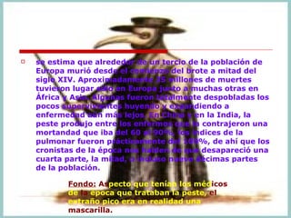 se estima que alrededor de un tercio de la población de Europa murió desde el comienzo del brote a mitad del siglo XIV. Aproximadamente 25 millones de muertes tuvieron lugar sólo en Europa junto a muchas otras en África y Asia. Algunas fueron totalmente despobladas los pocos supervivientes huyendo y expandiendo a enfermedad aún más lejos. En China y en la India, la peste produjo entre los enfermos que la contrajeron una mortandad que iba del 60 al 90%, los índices de la pulmonar fueron prácticamente del 100%, de ahí que los cronistas de la época nos hablen de que desapareció una cuarta parte, la mitad, o incluso nueve décimas partes de la población.  Fondo:  As pecto que tenían los méd icos  de  la  época que trataban la peste,  el  extraño pico era en realidad una  mascarilla.    