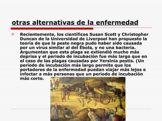 otras alternativas de la enfermedad Recientemente, los científicos Susan Scott y Christopher Duncan de la Universidad de Liverpool han propuesto la teoría de que la peste negra pudo haber sido causada por un virus similar al del Ébola, y no una bacteria. Argumentan que esta plaga se extiendió mucho más deprisa y el periodo de incubación fue más largo que en el caso de las plagas causadas por Yersinia pestis. (Un periodo de incubación más largo permite que los portadores de la enfermedad puedan viajar más lejos e infectar a más personas que un periodo de incubación más corto.  