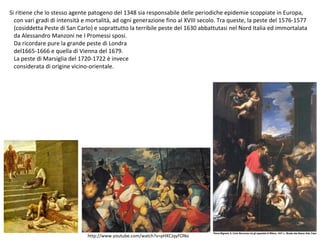 Si ritiene che lo stesso agente patogeno del 1348 sia responsabile delle periodiche epidemie scoppiate in Europa,
con vari gradi di intensità e mortalità, ad ogni generazione fino al XVIII secolo. Tra queste, la peste del 1576-1577
(cosiddetta Peste di San Carlo) e soprattutto la terribile peste del 1630 abbattutasi nel Nord Italia ed immortalata
da Alessandro Manzoni ne I Promessi sposi.
Da ricordare pure la grande peste di Londra
del1665-1666 e quella di Vienna del 1679.
La peste di Marsiglia del 1720-1722 è invece
considerata di origine vicino-orientale.
http://www.youtube.com/watch?v=pHXCJqyFONo
 