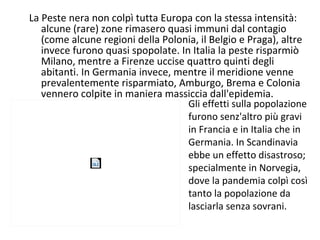 La Peste nera non colpì tutta Europa con la stessa intensità:
alcune (rare) zone rimasero quasi immuni dal contagio
(come alcune regioni della Polonia, il Belgio e Praga), altre
invece furono quasi spopolate. In Italia la peste risparmiò
Milano, mentre a Firenze uccise quattro quinti degli
abitanti. In Germania invece, mentre il meridione venne
prevalentemente risparmiato, Amburgo, Brema e Colonia
vennero colpite in maniera massiccia dall'epidemia.
Gli effetti sulla popolazione
furono senz'altro più gravi
in Francia e in Italia che in
Germania. In Scandinavia
ebbe un effetto disastroso;
specialmente in Norvegia,
dove la pandemia colpì così
tanto la popolazione da
lasciarla senza sovrani.
 