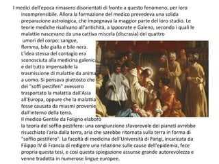 I medici dell'epoca rimasero disorientati di fronte a questo fenomeno, per loro
incomprensibile. Allora la formazione del medico prevedeva una solida
preparazione astrologica, che impegnava la maggior parte del loro studio. Le
teorie mediche risalivano all'antichità, a Ippocrate e Galeno, secondo i quali le
malattie nascevano da una cattiva miscela (discrasia) dei quattro
umori del corpo: sangue,
flemma, bile gialla e bile nera.
L'idea stessa del contagio era
sconosciuta alla medicina galenica,
e del tutto impensabile la
trasmissione di malattie da animale
a uomo. Si pensava piuttosto che
dei "soffi pestiferi" avessero
trasportato la malattia dall'Asia
all'Europa, oppure che la malattia
fosse causata da miasmi provenienti
dall'interno della terra.
Il medico Gentile da Foligno elaborò
la teoria del soffio pestifero: una congiunzione sfavorevole dei pianeti avrebbe
risucchiato l'aria dalla terra, aria che sarebbe ritornata sulla terra in forma di
"soffio pestifero". La facoltà di medicina dell'Università di Parigi, incaricata da
Filippo IV di Francia di redigere una relazione sulle cause dell'epidemia, fece
propria questa tesi, e così questa spiegazione assunse grande autorevolezza e
venne tradotta in numerose lingue europee.
 