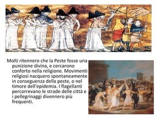 Molti ritennero che la Peste fosse una
punizione divina, e cercarono
conforto nella religione. Movimenti
religiosi nacquero spontaneamente
in conseguenza della peste, o nel
timore dell'epidemia. I flagellanti
percorrevano le strade delle città e
i pellegrinaggi divennero più
frequenti.
 