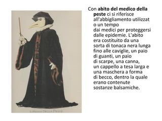 Con abito del medico della
peste ci si riferisce
all'abbigliamento utilizzat
o un tempo
dai medici per proteggersi
dalle epidemie. L'abito
era costituito da una
sorta di tonaca nera lunga
fino alle caviglie, un paio
di guanti, un paio
di scarpe, una canna,
un cappello a tesa larga e
una maschera a forma
di becco, dentro la quale
erano contenute
sostanze balsamiche.
 