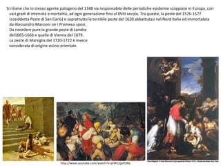 Si ritiene che lo stesso agente patogeno del 1348 sia responsabile delle periodiche epidemie scoppiate in Europa, con
vari gradi di intensità e mortalità, ad ogni generazione fino al XVIII secolo. Tra queste, la peste del 1576-1577
(cosiddetta Peste di San Carlo) e soprattutto la terribile peste del 1630 abbattutasi nel Nord Italia ed immortalata
da Alessandro Manzoni ne I Promessi sposi.
Da ricordare pure la grande peste di Londra
del1665-1666 e quella di Vienna del 1679.
La peste di Marsiglia del 1720-1722 è invece
considerata di origine vicino-orientale.
http://www.youtube.com/watch?v=pHXCJqyFONo
 