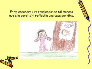 Es va encendre i va  resplendir  de tal manera que a la paret s’hi reflectia una casa per dins. 