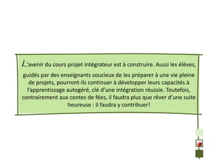 L’avenir du cours projet intégrateur est à construire. Aussi les élèves,
guidés par des enseignants soucieux de les préparer à une vie pleine
   de projets, pourront-ils continuer à développer leurs capacités à
  l’apprentissage autogéré, clé d’une intégration réussie. Toutefois,
contrairement aux contes de fées, il faudra plus que rêver d’une suite
                   heureuse : il faudra y contribuer!
 