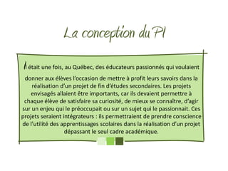 La conception du PI
Il était une fois, au Québec, des éducateurs passionnés qui voulaient
 donner aux élèves l’occasion de mettre à profit leurs savoirs dans la
    réalisation d’un projet de fin d’études secondaires. Les projets
    envisagés allaient être importants, car ils devaient permettre à
 chaque élève de satisfaire sa curiosité, de mieux se connaître, d’agir
sur un enjeu qui le préoccupait ou sur un sujet qui le passionnait. Ces
projets seraient intégrateurs : ils permettraient de prendre conscience
de l’utilité des apprentissages scolaires dans la réalisation d’un projet
                  dépassant le seul cadre académique.
 