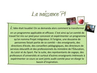 La naissance PI
 L’idée était louable! On se demanda alors comment la transformer
 en un programme applicable et efficace. C’est ainsi qu’un comité de
travail fut mis sur pied pour concevoir et expérimenter un programme
     qu’on nomma Projet intégrateur. À l’origine, une douzaine de
     personnes faisait partie de ce comité – des enseignants, des
  directions d’école, des conseillers pédagogiques, des directeurs de
 services éducatifs et des professionnels du ministère de l’Éducation,
  du Loisir et du Sport. Par la suite, des représentants de cegeps, des
 professeurs d’universités et surtout d’autres enseignants intéressés à
  expérimenter ce cours se sont joints audit comité pour en élargir le
                           bassin d’inspiration.
 