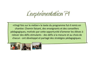 L’expérimentation PI
  «Vingt fois sur le métier» le texte du programme fut-il remis en
    chantier. Chemin faisant, des enseignants et des conseillers
pédagogiques, motivés par cette opportunité d’amener les élèves à
 relever des défis stimulants - des défis à la mesure et au choix de
  chacun - ont développé et partagé des stratégies pédagogiques.
 