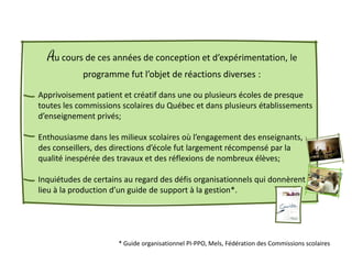 Au cours de ces années de conception et d’expérimentation, le
            programme fut l’objet de réactions diverses :

Apprivoisement patient et créatif dans une ou plusieurs écoles de presque
toutes les commissions scolaires du Québec et dans plusieurs établissements
d’enseignement privés;

Enthousiasme dans les milieux scolaires où l’engagement des enseignants,
des conseillers, des directions d’école fut largement récompensé par la
qualité inespérée des travaux et des réflexions de nombreux élèves;

Inquiétudes de certains au regard des défis organisationnels qui donnèrent
lieu à la production d’un guide de support à la gestion*.




                      * Guide organisationnel PI-PPO, Mels, Fédération des Commissions scolaires
 