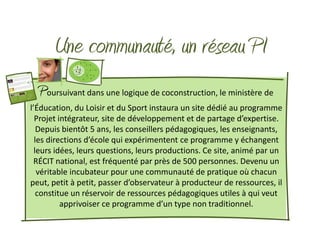 Une communauté, un réseau PI
  Poursuivant dans une logique de coconstruction, le ministère de
l’Éducation, du Loisir et du Sport instaura un site dédié au programme
  Projet intégrateur, site de développement et de partage d’expertise.
   Depuis bientôt 5 ans, les conseillers pédagogiques, les enseignants,
  les directions d’école qui expérimentent ce programme y échangent
  leurs idées, leurs questions, leurs productions. Ce site, animé par un
 RÉCIT national, est fréquenté par près de 500 personnes. Devenu un
   véritable incubateur pour une communauté de pratique où chacun
peut, petit à petit, passer d’observateur à producteur de ressources, il
   constitue un réservoir de ressources pédagogiques utiles à qui veut
          apprivoiser ce programme d’un type non traditionnel.
 