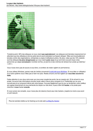 La peur des hackers
par Michel - http://www.leblogduhacker.fr/la-peur-des-hackers/
Troisième point, 90% des attaques ne vous visent pas spécialement. Les attaques sont lancées massivement en
attendant que les utilisateurs dont je parle dans le point précédent se fassent attraper. Elles sont éventuellement
lancées contre des organisations, entreprises ou types d’utilisateurs précis. De plus, notez que les 10% restants
sont les attaques les plus dangereuses qui vous visent juste vous et qui sont donc souvent dues à des
personnes qui vous connaissent. Combien de fois, j’ai permis à des victimes de retracer leur pirate qui était leur
« ami ».
Vous n’avez donc pas de soucis à vous faire, à condition de rester vigilent en permanence.
Si vous utilisez Windows, prenez note de l’article concernant la sécurité sous Windows. Si vous êtes un utilisateur
d’un autre système vous n’êtes pas à l’abri non plus. Restez encore une fois vigilent car vous êtes souvent la
faille.
Faites attention à vos vieux amis avec qui vous avez coupés les ponts, les ex copains etc. Si ils arrivent à vous
pirater, ils auront des informations de plus haute valeur à leurs yeux comparé à un Thaïlandais qui ne vous
connait pas et ne comprend même pas votre langue. il se peut également que du jour au lendemain votre meilleur
ami agisse bizarrement et vous demande de cliquer sur des liens. Il peut s’être fait hacker, et le pirate peut
chercher à vous hacker ensuite.
Si vous suivez ces conseils, vous n’avez plus de raisons d’avoir peur des hackers, j’espère du moins vous avoir
un poil rassuré.
Plus de tutoriels inédits sur le Hacking sur le site web Le Blog Du Hacker
Powered by TCPDF (www.tcpdf.org)
page 2 / 2
 