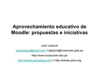 Aprovechamiento educativo de
Moodle: propuestas e iniciativas

                     Juan Lapeyre
 juanlapeyre@gmail.com // jlapeyre@huascaran.gob.pe
             http://www.huascaran.edu.pe
  http://edutec.perublogs.com // http://edutec-peru.org