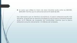  el costo que refleja la mano de obra industrial oscila entre los $30,000-
$300,000 mientras que la artesanal está entre $250-$2,500.
Esto demuestra que en términos económicos, la pesca artesanal resulta más
eficiente, al igual que en términos ecológicos pues la pesca industrial requiere
entre 14-19 millones de toneladas de combustible mientras que la pesca
artesanal consume únicamente 1-3 millones de toneladas.
 