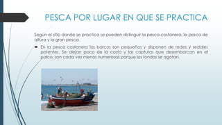 PESCA POR LUGAR EN QUE SE PRACTICA
Según el sitio donde se practica se pueden distinguir la pesca costanera, la pesca de
altura y la gran pesca.
 En la pesca costanera los barcos son pequeños y disponen de redes y sedales
potentes. Se alejan poco de la costa y las capturas que desembarcan en el
palco, son cada vez menos numerosas porque los fondos se agotan.
 