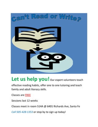Let us help you! Our expert volunteers teach
effective reading habits, offer one to one tutoring and teach
family and adult literacy skills.
Classes are FREE
Sessions last 12 weeks
Classes meet in room 514A @ 6401 Richards Ave, Santa Fe
Call 505-428-1353 or stop by to sign up today!
 
