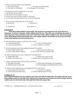 ---------------------------------------------------------------------------------------------------
Ⓒ 2015 LiGhT | All Rights Reserved. | For Personal Use Only. www.slideshare.net
6. What is the best title for the selection?
a. The Frozen Snake c. The Man and The Snake
b. The Man on The Road d. The Snake On The Road
The following events happened in the story
1. He picked up the snake.
2. The man put the snake in a sack.
3. A kind man saw a frozen snake on the road.
4. He thought that the snake is one of God's creatures.
7. Which event happened last in the story?
a. sentence 1 c. sentence 3
b. sentence 2 d. sentence 4
B. Items 8-12
Three days before Miriam turned eight, She received a package from her uncle Ramon in
Singapore. It came in a big box. Father helped open the box. Then they saw something very pretty. It
was a big doll. It had round blue eyes and a small red mouth. Miriam called it curly. She loved to play
with it. What Miriam liked best was the way curly walked. Miriam would hold one of its hand and they
would walk together around the living room.
8. Why did Miriam receive a gift from her uncle?
a. It was her birthday. c. It was a Christmas gift.
b. It was her graduation. d. It was a prize in a contest.
9. What would be the most possible ending for the story?
a. Curly made Miriam sad. c. Her uncle will call her up.
b. Curly made Miriam Happy. d. Her uncle send her another doll.
10. What conclusion can you make from the selection?
a. Miriam likes doll. c. Miriam has a rich uncle.
b. Miriam has many toys. d. Miriam has a thoughtful uncle.
11. Which among the sentences tells a fantasy?
a. The doll was pretty. c. Miriam got package from Singapore.
b. Miriam loved to play doll. d. The package was delivered by a fairy.
12. Which of the following events happened first in the story?
a. A package was received. c. It came in a big box.
b. Curly had round blue eyes. d. Father helped open the box.
C. Items 13 - 17
Noel asked permission from his mother to go to the river with his classmates. His mother told him to be
back before sunset to chop firewood. Noel and his classmates had a good time that he forgot what his
mother said. He went home late. That night the family ate supper late.
PaGe - 2
 