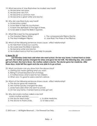 ---------------------------------------------------------------------------------------------------
Ⓒ 2015 LiGhT | All Rights Reserved. | For Personal Use Only. www.slideshare.net
19. What became of Jose Rizal when he studied very hard?
a. He became very poor.
b. He became very rich.
c. He became a common man.
d. He became a great writer and doctor.
20. Why did Jose Rizal study very hard?
a. to become a priest
b. to be able to help his countrymen.
c. to learn the alphabet at the age of three.
d. to be able to read the Bible in Spanish.
21. What title is best for the paragraph?
a. The Greatest Filipino Writer. c. The compassionate Filipino Doctor.
b. The Most Intelligent Filipino. d. Jose Rizal, The Pride of the Filipinos.
22. Which of the following sentences shows cause - effect relationship?
a. He told them to love our country.
b. He could read the Bible in Spanish.
c. He became writer and doctor.
d. He studied hard so that he could help his people.
E. Items 23- 27
Last Monday Linda had cold when she went school. On her way home, it rained hard so Linda
got wet. Her mother quickly changed her dress and gave her hot milk. The following day, she couldn't
get out of bed. She had a fever. Her mother called a doctor. The doctor gave her medicine. After
three days, Linda felt fine again and she was able to to go school.
23. What conclusion can you draw from the above story?
a. Getting sick means getting what you want.
b. Being in school required a lot of energy.
c. A mother knows what is best for her children.
d. When sick, it is good to seek a doctor's advice.
24. Which of the following sentences shows cause - effect relationship?
a. The doctor gave her medicine.
b. Her mother quickly changed her dress.
c. Linda had colds when she went to school.
d. On her way home, it rained hard so Linda got wet.
25. Why did Linda's mother called a doctor?
Linda's mother wanted ___________
a. the doctor treat Linda. c. to drink medicine.
b. the doctor to thank Linda. d. to take a rest.
PaGe - 4
 