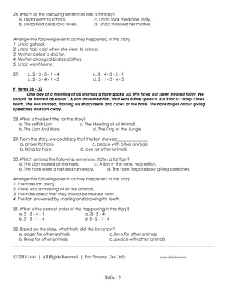 ---------------------------------------------------------------------------------------------------
Ⓒ 2015 LiGhT | All Rights Reserved. | For Personal Use Only. www.slideshare.net
26. Which of the following sentences tells a fantasy?
a. Linda went to school. c. Linda took medicine to fly.
b. Linda had colds and fever. d. Linda thanked her mother.
Arrange the following events as they happened in the story.
1. Linda got sick.
2. Linda had cold when she went to school.
3. Mother called a doctor.
4. Mother changed Linda's clothes.
5. Linda went home.
27. a. 2 - 3 - 5 - 1 – 4 c. 2 - 4 - 3 - 5 - 1
b. 2 - 5 - 4 - 1 – 3 d. 2 - 1 - 3 - 4 - 5
F. Items 28 - 32
One day at a meeting of all animals a hare spoke up."We have not been treated fairly. We
should be treated as equal". A lion answered him."that was a fine speech. But it lacks sharp claws
teeth."The lion snarled, flashing his sharp teeth and claws at the hare. The hare forgot about giving
speeches and ran away.
28. What is the best title for the story?
a. The selfish Lion c. The Meeting of All Animal
b. The Lion And Hare d. The King of the Jungle
29. From the story, we could say that the lion showed_______________
a. anger for hare c. peace with other animals
b. liking for hare d. love for other animals
30. Which among the following sentences states a fantasy?
a. The Lion snarled at the hare. c. A lion in the forest was selfish.
b. The hare wore a hat and ran away. d. The hare forgot about giving speeches.
Arrange the following events as they happened in the story
1. The hare ran away.
2. There was a meeting of all the animals.
3. The hare asked that they should be treated fairly.
4. The lion answered by snarling and showing his teeth.
31. What is the correct order of the happening in the story?
a. 2 - 3 - 4 – 1 c. 3 - 2 - 4 - 1
b. 2 - 3 - 1 – 4 d. 3 - 2 - 1 - 4
32. Based on the story, what traits did the lion show?
a. anger for other animals c. love for other animals
b. liking for other animals d. peace with other animals
PaGe - 5
 