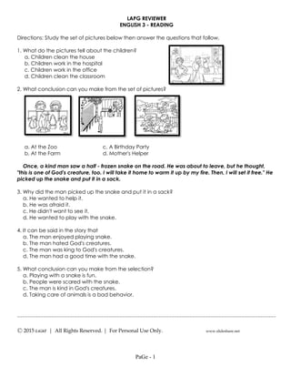 ---------------------------------------------------------------------------------------------------
Ⓒ 2015 LiGhT | All Rights Reserved. | For Personal Use Only. www.slideshare.net
LAPG REVIEWER
ENGLISH 3 - READING
Directions: Study the set of pictures below then answer the questions that follow.
1. What do the pictures tell about the children?
a. Children clean the house
b. Children work in the hospital
c. Children work in the office
d. Children clean the classroom
2. What conclusion can you make from the set of pictures?
a. At the Zoo c. A Birthday Party
b. At the Farm d. Mother's Helper
Once, a kind man saw a half - frozen snake on the road. He was about to leave, but he thought,
"this is one of God's creature, too. I will take it home to warm it up by my fire. Then, I will set it free." He
picked up the snake and put it in a sack.
3. Why did the man picked up the snake and put it in a sack?
a. He wanted to help it.
b. He was afraid it.
c. He didn't want to see it.
d. He wanted to play with the snake.
4. It can be said in the story that
a. The man enjoyed playing snake.
b. The man hated God's creatures.
c. The man was king to God's creatures.
d. The man had a good time with the snake.
5. What conclusion can you make from the selection?
a. Playing with a snake is fun.
b. People were scared with the snake.
c. The man is kind in God's creatures.
d. Taking care of animals is a bad behavior.
PaGe - 1
 