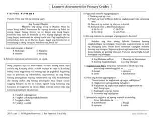 Learners Assessment for Primary Grades
_____________________________________________________________________________________________________________
------------------------------------------------------------------------------------------------------------------------------
2015 LiGhT | All Rights Reserved. | For Personal Use Only. www.slideshare.net
F I L I P I N O R E V I E W E R
Panuto: Piliin ang titik ng tamang sagot.
Ang Asong si Blackie
Matalino ang aking asong si Blackie. Alam ba
ninyo kung bakit? Nauutusan ko siyang kumuha ng kahit na
anong bagay. Kapag itinuro ko sa kanya ang isang bagay,
kinukuha niya iyon at dinadala sa akin. Kapag naghagis ako ng
isang bagay, nauutusan ko siyang kunin yon. Pag kagaling ko sa
eskwelahan, heto na si Blackie, Kagat- kagat ang tsinelas ko at
ininlalapag sa aking harapan. Matalino siya, hindi ba?
1. Ano ang katangian ni Blackie?
A. Mabangis C. Matalino
B. maamo D. masipag
2. Tukuyin ang paksa ng sumusunod na talata.
Nang papunta siya sa eskwelahan, naalala niyang hindi niya
nadala ang kanyang aklat. Subalit malayo na siya sa kanilang
bahay, kaya nagpatuloy na lamang siya sa paglakad. Pagdating
niya sa palaruan ng eskwelahan, naghihinatay na ang ibang
batang pinangakuan niyang pahihiramin ng bola. Nakalimutan
din niyang dalhin ang bolang ipinangako niya. Dapat sana’y
nagging leksyon na ito sa kanya, ngunit nang tumunog ang
kampana at magpunta na siya sa klase, naiwan naman niya ang
kanyang pangginaw sa palaruan.
A. Tungkol sa pangginaw
B. Tungkol sa batang makakalimutin
C. Tungkol sa bola
D. Tungkol sa aklat
3. Pagsunud-sunurin mga pangyayari.
I. Tinawag siya ng titser.
II. Pinuri ng titser si Mariel dahil sa pagkakasagot niya sa tanong
nito.
III. Nag-aral ng mabuti ng leksyon si Mariel.
IV. Pumasok siya sa klase kinabukasan.
A. III-IV-I-II C. III-IV-II-I
B. IV-I-III-II D. I-II-IV-III
4. Alin ang mainam na pamagat sa pangyayari o kwento?
Malakas ang ulan noong Sabado. Gumawa kaming
magkakaibigan ng silungan. Doon kami nagkwentuhan sa loob
ng silungang iyon. Hindi kami tumatayo sapagkat mababa
lamang ang silungan. Napasarap kami ng kwentuhan. Nalimutan
kung mababa an gaming silungan. Tumayo akong bigla, kaya’t
bumagsak ang silungan.
A. Ang Malakas na Ulan C. Masarap na Kwentuhan
B. Kaming magkakaibigan D. d. Ang Silungan
5. Nagulat si Jose Marie nang may humawak sa likod niya. Ang
pariralang nakasalungguhit ay ______.
A. bunga C. opinyon
B. sanhi D. katotohanan
6. Piliin ang wakas ng pangyayari:
“Sunud-sunod na nagkaroon ng bagyo sa Pilipinas.”
A. Nagkaroon ng magandang bahaghari.
B. Nagkaroon ng paghaba at pagkasira ng pananim sa
iba’t ibang lugar.
C. Nagkagulo ang mga hayop.
D. Gumanda ang kapaligiran.
7. Ipinupunla ang palay sa lupang maputik at matubig.
Ito ay halimbawa ng _____.
A. katotohanan C. bunga
B. opinyon D. sanhi
 