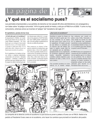 Nº 306
                                                                                                                             17/09/10




¿Y qué es el socialismo pues?
Las gremiales empresariales y sus partidos de derecha se han pasado 80 años advirtiéndonos con propaganda y
con balas sobre “el peligro comunista”. Al ﬁn la gente perdió el miedo y votó por el FMLN en el 2009. Y como no hay
comunismo, entonces ahora se inventan el “peligro” del “socialismo del siglo 21”.

El capitalismo, paraíso de los ricos                                              ¿Qué sería el socialismo?

-¿Usted sabe qué es el socialismo?,      nas alcanza para sobrevivir y se que-    Socializar es poner los bienes en      hay esfuerzos por crearla en
le preguntamos a Rubén, un vende-        dan con las ganancias. En El Salvador,   manos de toda la gente que vive        países como Cuba, Venezuela y
dor de pan francés de la colonia Za-     hay unos 6,000 grandes empresarios       en una sociedad, no en manos           otros donde los niveles de vida
camil. Rubén respondió: - No. Solo       que viven del trabajo (explotación) de   de unos pocos ricos, como es en        de la población han mejorado
huelo que a eso siempre le han tenido    más de un millón de personas.            el capitalismo. El dueño privado       muchísimo: no hay analfabetismo,
miedo los ricos y si le tienen miedo,                                             de una fábrica es sustituido por       la mortalidad infantil es baja y no
es porque es malo para ellos. Y si es    Para conservar su sistema, la bur-       el colectivo que ahí trabaja, por      se ve la pobreza que tanto abunda
malo para ellos, entonces ha de ser      guesía controla las instituciones que    tanto la riqueza creada deja de        en países como El Salvador.
bueno para nosotros los pobres.-         generan ideas a favor del capitalis-     ser apropiada por un individuo,
                                         mo, como los grandes medios de co-       desapareciendo así la explotación.     El FMLN tiene en su programa la
En el capitalismo, los dueños de ban-    municación, los partidos de derecha,     El socialismo signiﬁcaría además       construcción del socialismo, pero
cos, tierras y empresas industriales,    algunos sectores de la Iglesia, entre    mucho desarrollo productivo,           eso no signiﬁca que se va a hacer
comerciales y de servicios - llamados    otras. Pero, sobre todo. trata de con-   cientíﬁco, cultural, deportivo, para   en este gobierno. No se ofreció
burgueses - contratan a millones de      trolar el Estado, el principal órgano    beneﬁcio de todas y todos, no de       eso en la campaña electoral. Este
personas para que trabajen para ellos,   de poder de una clase dominante so-      unos cuantos.                          gobierno no puede socializar la
les pagan un salario mensual que ape-    bre la sociedad.                                                                propiedad, porque no hay poder
                                                                                  Una sociedad socialista no existe      suﬁciente para hacerlo ni el
                                                                                  todavía en el mundo, aunque            Presidente Funes cree en eso.




La campaña de la derecha contra el socialismo lo que busca es poner a pelear a Funes con el FMLN. Nadie le ha
pedido al Presidente Funes creer en el socialismo, sino hacer los cambios que prometió en beneﬁcio del pueblo.
 