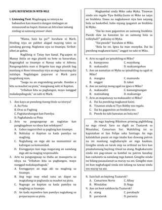 LAPG REVIEWER IN MTB-MLE
I. Listening Test. Magdangog sa istorya na
babasahon kan maestra dangan simbagan an
minasunod na hapot. Ituman an letra kan tamang
simbag sa saimong answer sheet.
“Mama, hain ka po?” kurahaw ni Mark.
Hiniling niya an palibot alagad mayong tawo sa
saindang garong. Nagluwas siya sa tinampo. Siribot-
sibot an gabos.
Naglilinig si Tatay kan kanal. Pig-aapon ni
Manoy Attila an mga plastik na bote sa basurahan.
Nagsisighid sa tinampo si Nanay saka si Athena.
Nangongolekta man si Brigette kan mga plastik bag
mantang si Rose isinusuhay niya an mga basurang dai
nalalapa. Nagdalagan paparani si Mark para
magtabang man.
“Saaga na an engrandeng parade. Handan a
kita sa maabot na pista,” maogmang sabi ni Kapitan.
“Iribahan kita sa pagbangon, mayo nanggad
makakapabagsak,” an sabi ni Mark.
1. Ano kaya an pwedeng itaong titulo sa istorya?
A. An Pista
B. Oras sa Paglinig
C. Pagtatarabangan kan Pamilya
D. Paghahanda sa Pista
2. Arin na pangungusap an nagtatao kan
pangkagabsan na ideya kan seleksyon?
A. Gabos nagsisiribot sa paglinig kan tinampo.
B. Nakiulay si Kapitan sa kada pamilya na
maglinig.
C. Nagtabang an mga aki na mamantinir an
kalinigan sa komunidad.
D. Enengganyo kan mga magurang an saindang
mga aki na maging responsable.
3. Arin na pangungusap sa ibaba an masuporta sa
ideya na “Iribahan kita sa pagbangon, mayo
nanggad makakapabagsak.”
A. Enengganyo an mga aki na maglinig sa
tinampo.
B. Ang mga may edad sana an dapat na
magtabang sa paghanda sa maabot na pista.
C. Nagsugo an kapitan sa kada pamilya na
maglinig sa tinampo.
D. An kada myembro kan pamilya nagtabang sa
preparasyon sa pista.
Magkambal sinda Miko saka Myka. Tinawan
sinda nin regalo Tiyo Bobby.Gusto ni Miko na saiya
an bisikleta. Dawa na nagkakawat siya kan saiyang
bola sa basketbol, habo niyang ipagamit an bisikleta
ki Myka.
“Dai ko man gagamiton an saimong bisikleta.
Pwede daw na kawatan ko an saimong bola sa
volleyball?” pakiulay ni Myka.
“Dai pwede!” kurahaw ni Miko.
“Bola ko ini. Igwa ka man munyika. Dai ka
pwedeng magkawat kaini,” anggot na sabi ni Miko.
4. Arin na ugali an ipinahiling ni Miko?
A. kumpyansa C. mayabang
B. makasadiri D. makiamigohon
5. Ano an namatian ni Myka sa ipinahiling na ugali ni
Miko?
A. maogma C. mamundo
B. anggot D. takot
6. Ano an naiisip mong ugali na igwa si Miko?
A. makasadiri C. kamangmangan
B. matinabang D. makiamigo
7. Arin an mapatunay na makasadiri si Miko?
A. Dai ka pwedeng magkawat kaini.
B. Tinawan sinda ni Tiyo Bobby nin regalo.
C. Dai ko gagamiton an bisikleta mo.
D. Pwede ko tabi kawatan an bola mo?
An mga bayleng Bikolnon priming pigbibilang
na mga ritwal. Saro na digdi an Tuatarok sa
Minalabac, Camarines Sur. Mahihiling ini sa
kapistahan ni San Felipe saka Santiago. An mga
kalalakihan pasan an mga imahe kan duwang patron
na ini mantang nagbabarayle an mga kaakian.
Ginigibo ninda an tarok step na orihinal na hiro kan
pinakalumang bayleng ritwal na atang. Nagkakaranta
sinda nin pag-omaw sa kambal na patron kasabay
kan castanets sa saindang mga kamot. Ginigibo ninda
ini bilang pasasalamat sa maray na ani. Ginigibo man
ini kun naghahagad sinda nin tabang na tawan sinda
nin maray na ani.
8. Sain hali an bayleng Tuatarok?
A. Camarines Norte C. Albay
B. Minalabac D. Naga
9. Ano an boot sabihon ka Tuatarok?
A. atang C. parabayle
B. paratarok D. parasira
 