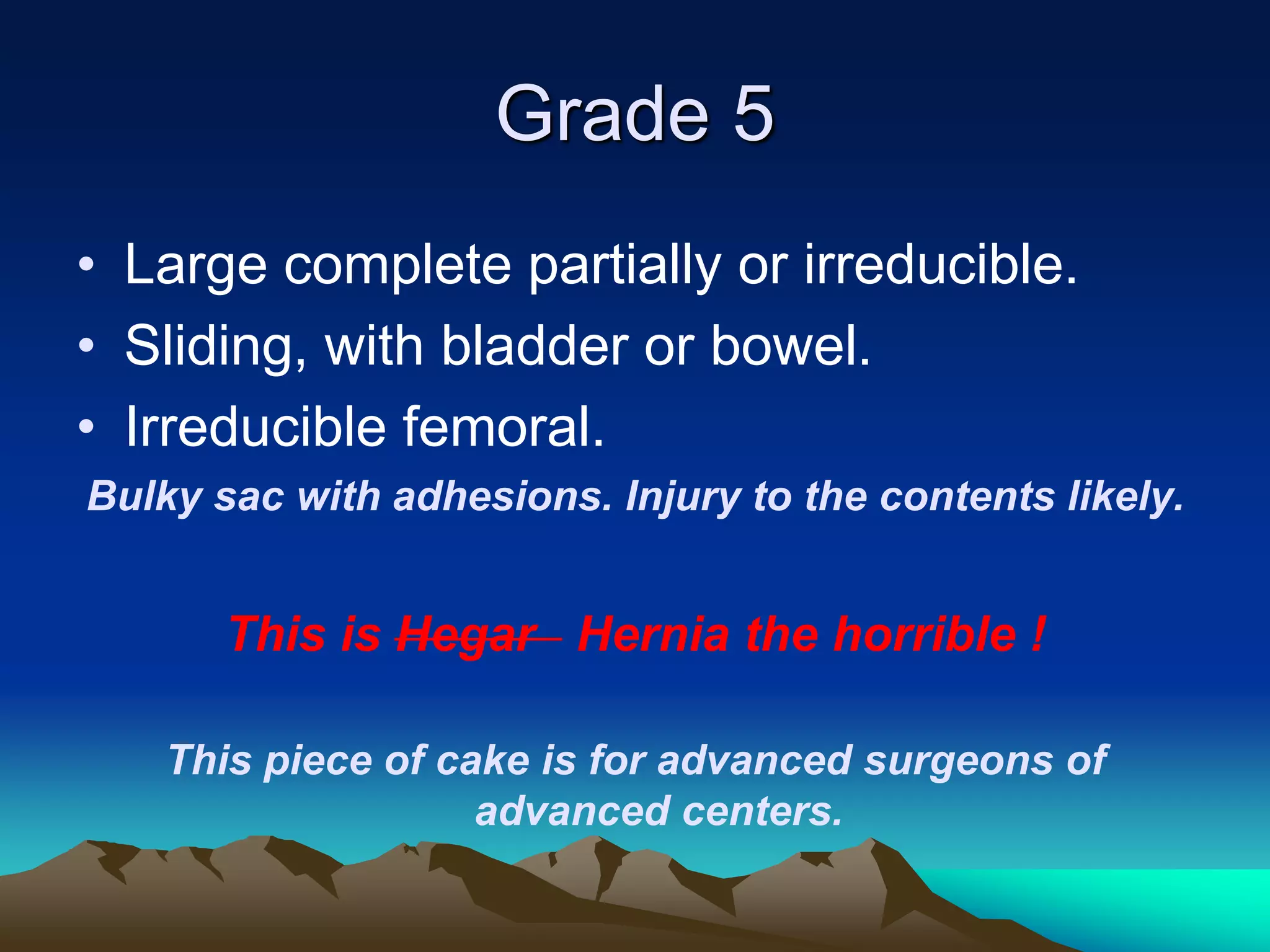 Grade 5
• Large complete partially or irreducible.
• Sliding, with bladder or bowel.
• Irreducible femoral.
Bulky sac with adhesions. Injury to the contents likely.
This is Hegar Hernia the horrible !
This piece of cake is for advanced surgeons of
advanced centers.
 