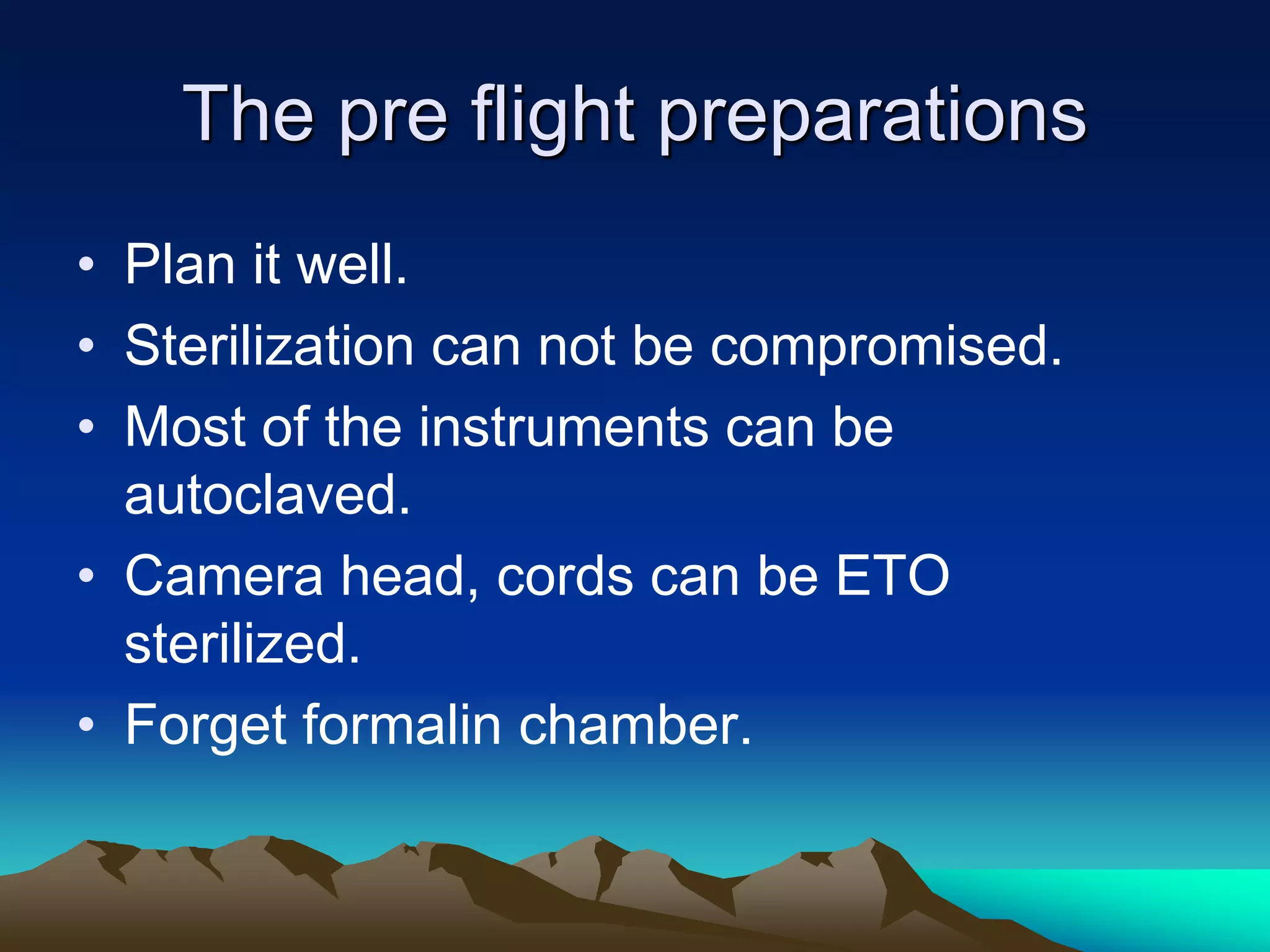 The pre flight preparations
• Plan it well.
• Sterilization can not be compromised.
• Most of the instruments can be
autoclaved.
• Camera head, cords can be ETO
sterilized.
• Forget formalin chamber.
 