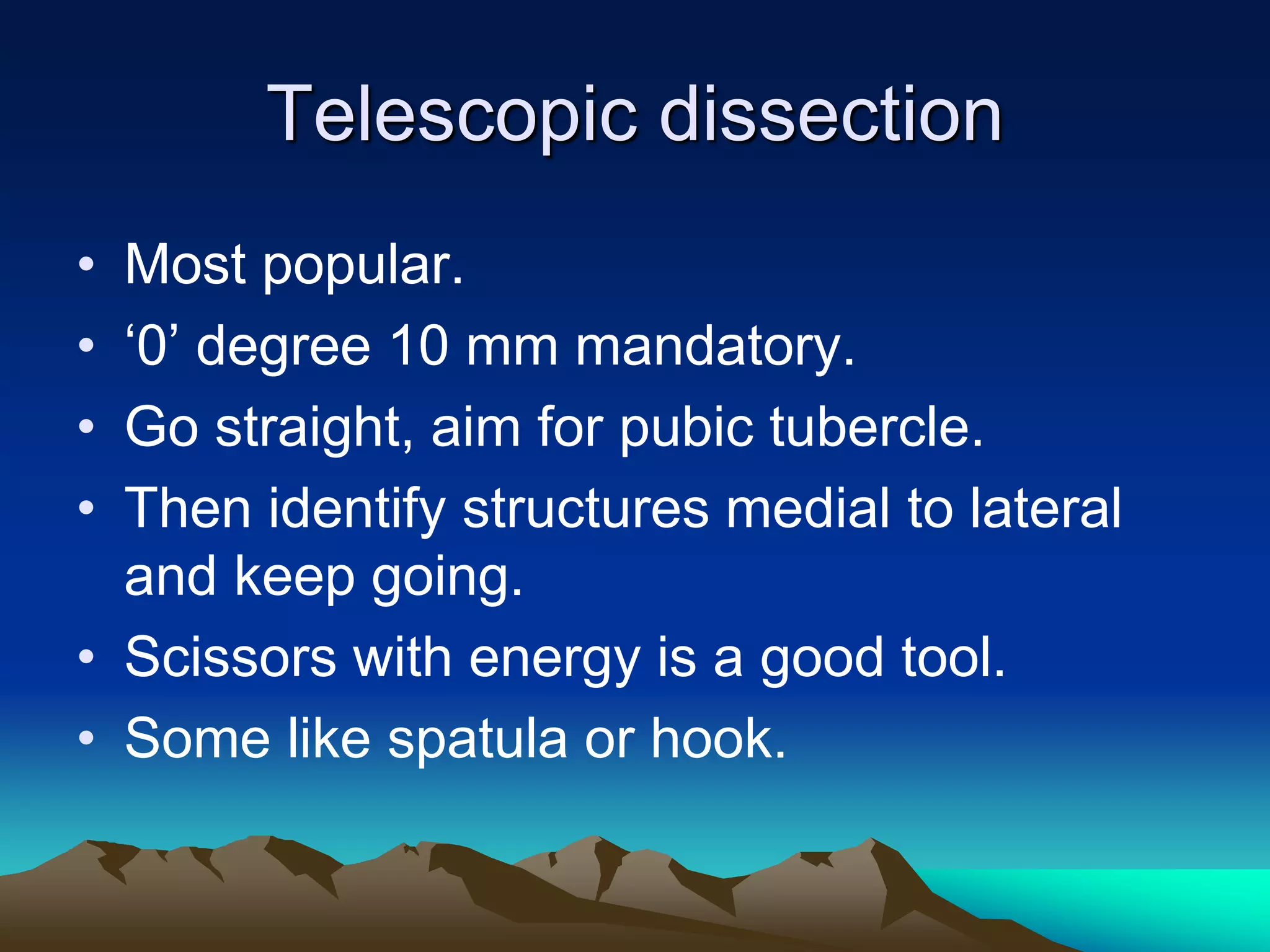Telescopic dissection
• Most popular.
• ‘0’ degree 10 mm mandatory.
• Go straight, aim for pubic tubercle.
• Then identify structures medial to lateral
and keep going.
• Scissors with energy is a good tool.
• Some like spatula or hook.
 