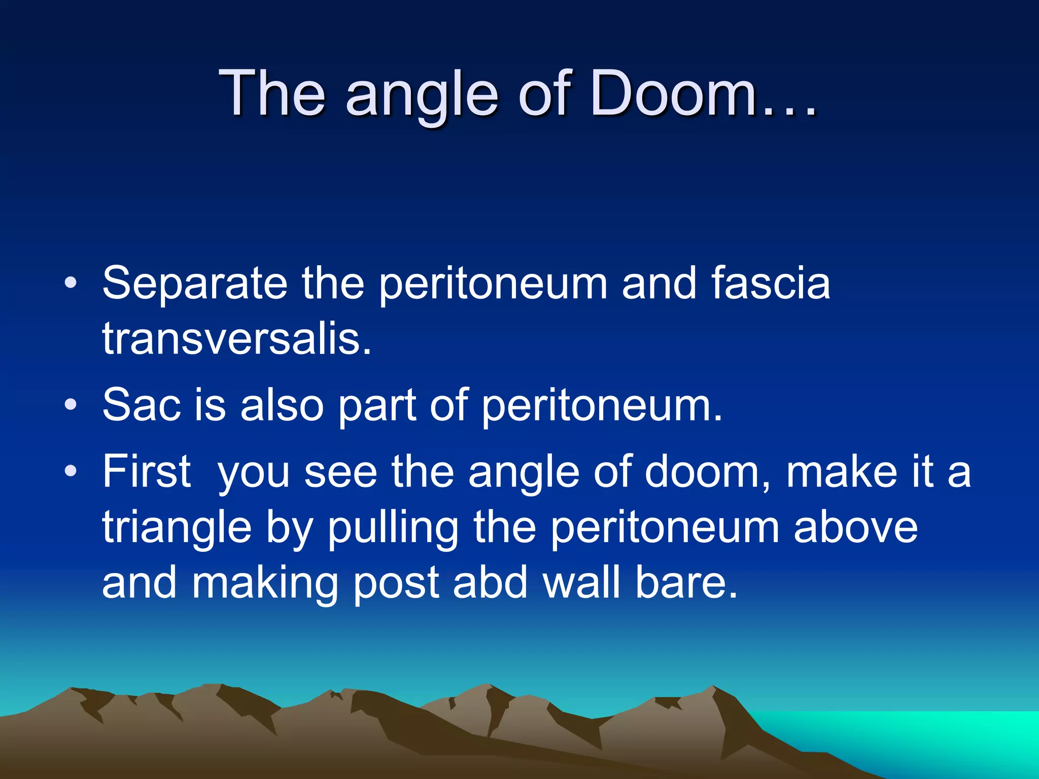 The angle of Doom…
• Separate the peritoneum and fascia
transversalis.
• Sac is also part of peritoneum.
• First you see the angle of doom, make it a
triangle by pulling the peritoneum above
and making post abd wall bare.
 