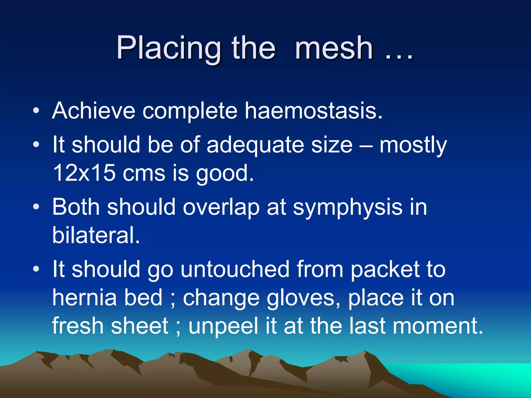 Placing the mesh …
• Achieve complete haemostasis.
• It should be of adequate size – mostly
12x15 cms is good.
• Both should overlap at symphysis in
bilateral.
• It should go untouched from packet to
hernia bed ; change gloves, place it on
fresh sheet ; unpeel it at the last moment.
 