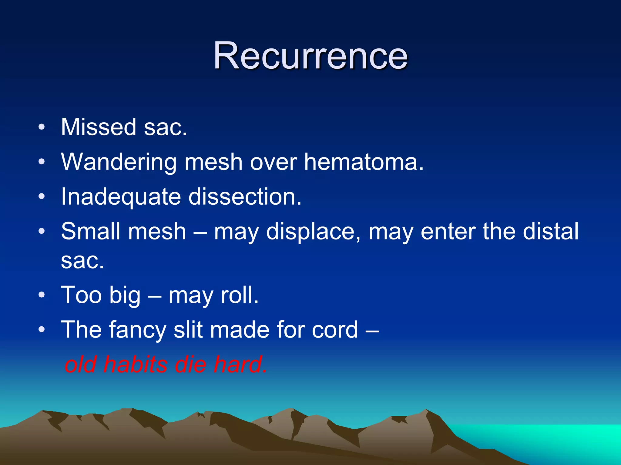 Recurrence
• Missed sac.
• Wandering mesh over hematoma.
• Inadequate dissection.
• Small mesh – may displace, may enter the distal
sac.
• Too big – may roll.
• The fancy slit made for cord –
old habits die hard.
 