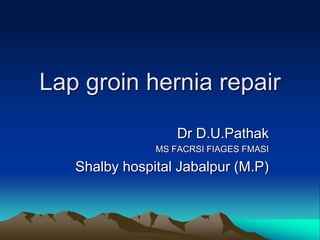 Lap groin hernia repair
Dr D.U.Pathak
MS FACRSI FIAGES FMASI
Shalby hospital Jabalpur (M.P)
 