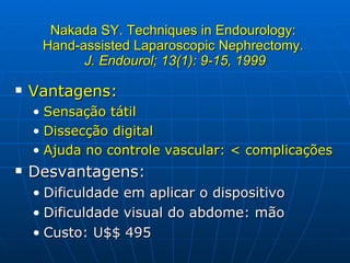 Nakada SY. Techniques in Endourology:  Hand-assisted Laparoscopic Nephrectomy.  J. Endourol; 13(1): 9-15, 1999 Vantagens: Sensação tátil Dissecção digital Ajuda no controle vascular: < complicações Desvantagens: Dificuldade em aplicar o dispositivo Dificuldade visual do abdome: mão Custo: U$$ 495 