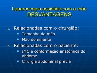 Laparoscopia assistida com a mão DESVANTAGENS Relacionadas com o cirurgião: Tamanho da mão Mão dominante Relacionadas com o paciente: IMC e conformação anatômica do abdome Cirurgia abdominal prévia 