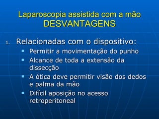Laparoscopia assistida com a mão DESVANTAGENS Relacionadas com o dispositivo: Permitir a movimentação do punho Alcance de toda a extensão da dissecção A ótica deve permitir visão dos dedos e palma da mão Difícil aposição no acesso retroperitoneal 