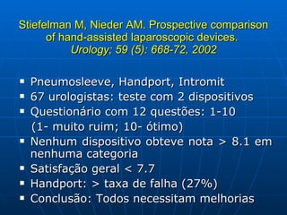 Stiefelman M, Nieder AM. Prospective comparison of hand-assisted laparoscopic devices.  Urology; 59 (5): 668-72, 2002 Pneumosleeve, Handport, Intromit 67 urologistas: teste com 2 dispositivos Questionário com 12 questões: 1-10  (1- muito ruim; 10- ótimo) Nenhum dispositivo obteve nota > 8.1 em nenhuma categoria Satisfação geral < 7.7 Handport: > taxa de falha (27%) Conclusão: Todos necessitam melhorias 