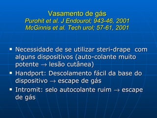 Vasamento de gás Purohit et al. J Endourol; 943-46, 2001 McGinnis et al. Tech urol; 57-61, 2001 Necessidade de se utilizar steri-drape  com alguns dispositivos (auto-colante muito potente    lesão cutânea) Handport: Descolamento fácil da base do dispositivo    escape de gás Intromit: selo autocolante ruim    escape de gás 