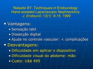 Nakada SY. Techniques in Endourology:  Hand-assisted Laparoscopic Nephrectomy.  J. Endourol; 13(1): 9-15, 1999 Vantagens: Sensação tátil Dissecção digital Ajuda no controle vascular: < complicações Desvantagens: Dificuldade em aplicar o dispositivo Dificuldade visual do abdome: mão Custo: U$$ 495 