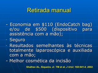 Retirada manual - Economia em $110 (EndoCatch bag) e/ou de $500 (dispositivo para assistência com a mão); Seguro Resultados semelhantes às técnicas totalmente laparoscópica e auxiliada com a mão;  - Melhor cosmética da incisão Shalhav AL, Siqueira, Jr. TM et al.  J Urol; 168:941-4, 2002.   
