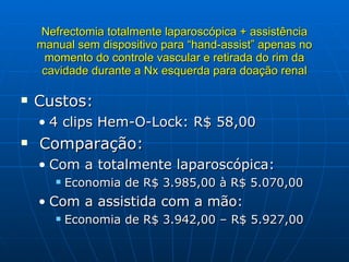 Nefrectomia totalmente laparoscópica + assistência manual sem dispositivo para “hand-assist” apenas no momento do controle vascular e retirada do rim da cavidade durante a Nx esquerda para doação renal Custos: 4 clips Hem-O-Lock: R$ 58,00 Comparação: Com a totalmente laparoscópica: Economia de R$ 3.985,00 à R$ 5.070,00 Com a assistida com a mão: Economia de R$ 3.942,00 – R$ 5.927,00 